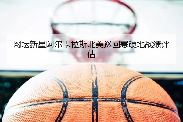 网坛新星阿尔卡拉斯北美巡回赛硬地战绩评估